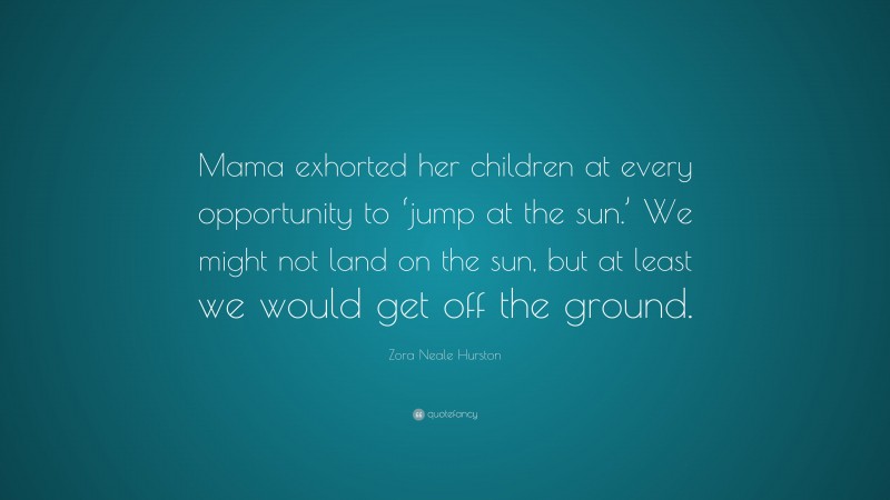 Zora Neale Hurston Quote: “Mama exhorted her children at every opportunity to ‘jump at the sun.’ We might not land on the sun, but at least we would get off the ground.”
