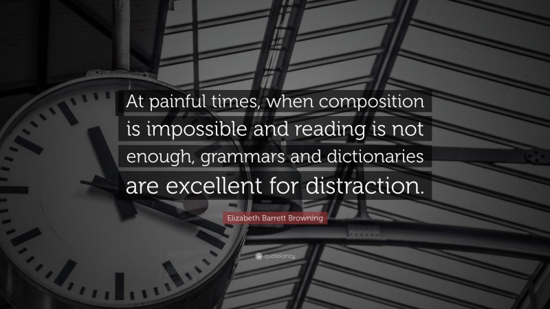 Elizabeth Barrett Browning Quote: “At painful times, when composition is impossible and reading is not enough, grammars and dictionaries are excellent for distraction.”
