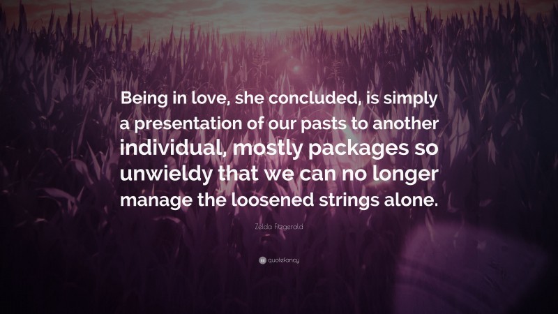 Zelda Fitzgerald Quote: “Being in love, she concluded, is simply a presentation of our pasts to another individual, mostly packages so unwieldy that we can no longer manage the loosened strings alone.”