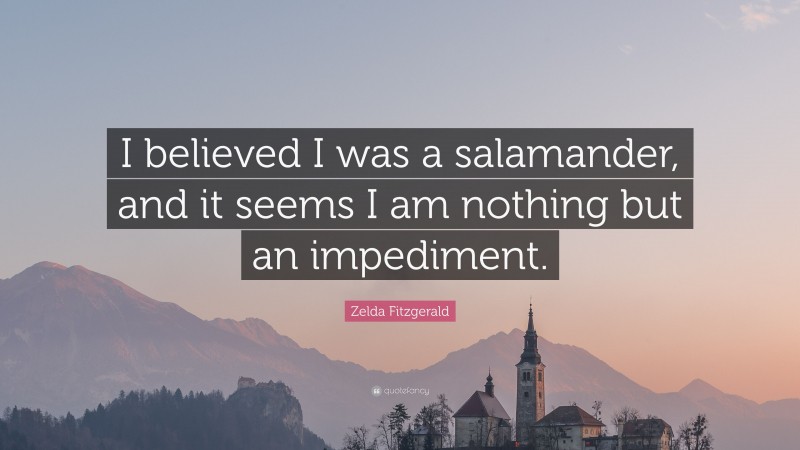 Zelda Fitzgerald Quote: “I believed I was a salamander, and it seems I am nothing but an impediment.”