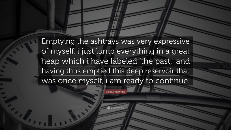 Zelda Fitzgerald Quote: “Emptying the ashtrays was very expressive of myself. i just lump everything in a great heap which i have labeled ‘the past,’ and having thus emptied this deep reservoir that was once myself, i am ready to continue.”