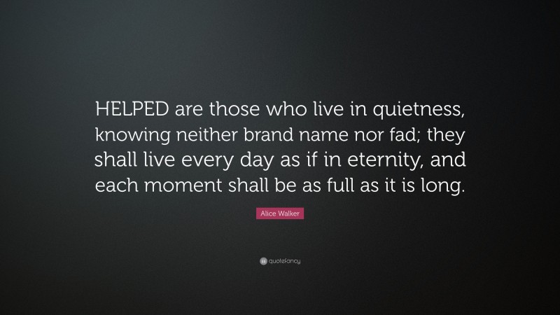 Alice Walker Quote: “HELPED are those who live in quietness, knowing neither brand name nor fad; they shall live every day as if in eternity, and each moment shall be as full as it is long.”