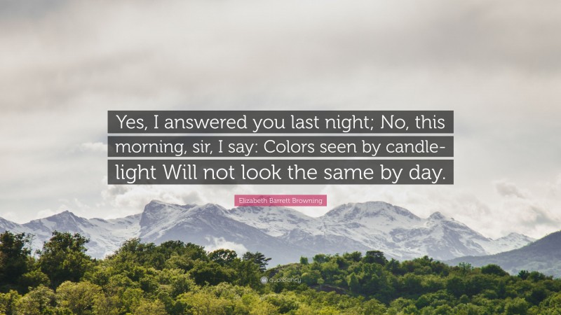 Elizabeth Barrett Browning Quote: “Yes, I answered you last night; No, this morning, sir, I say: Colors seen by candle-light Will not look the same by day.”