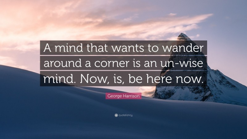 George Harrison Quote: “A mind that wants to wander around a corner is an un-wise mind. Now, is, be here now.”