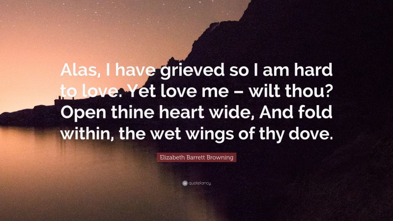 Elizabeth Barrett Browning Quote: “Alas, I have grieved so I am hard to love. Yet love me – wilt thou? Open thine heart wide, And fold within, the wet wings of thy dove.”