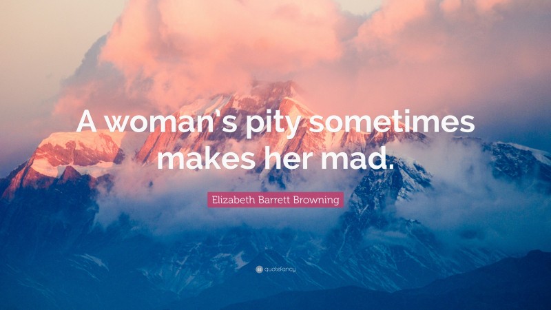 Elizabeth Barrett Browning Quote: “A woman’s pity sometimes makes her mad.”