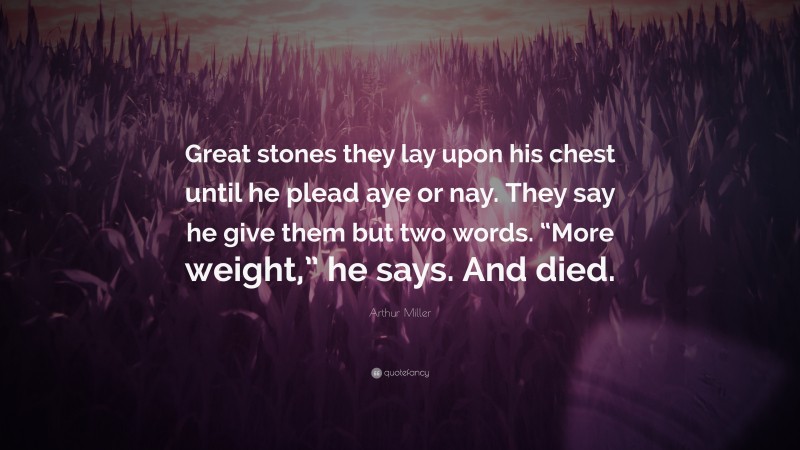 Arthur Miller Quote: “Great stones they lay upon his chest until he plead aye or nay. They say he give them but two words. “More weight,” he says. And died.”