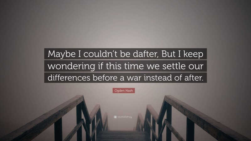 Ogden Nash Quote: “Maybe I couldn’t be dafter, But I keep wondering if this time we settle our differences before a war instead of after.”