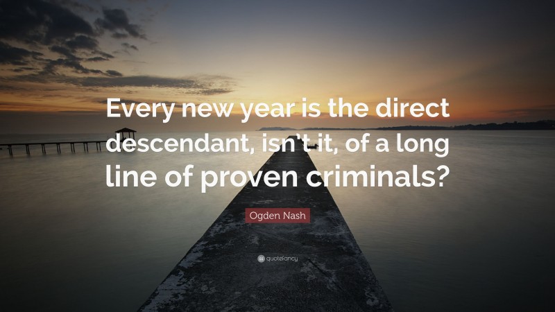 Ogden Nash Quote: “Every new year is the direct descendant, isn’t it, of a long line of proven criminals?”