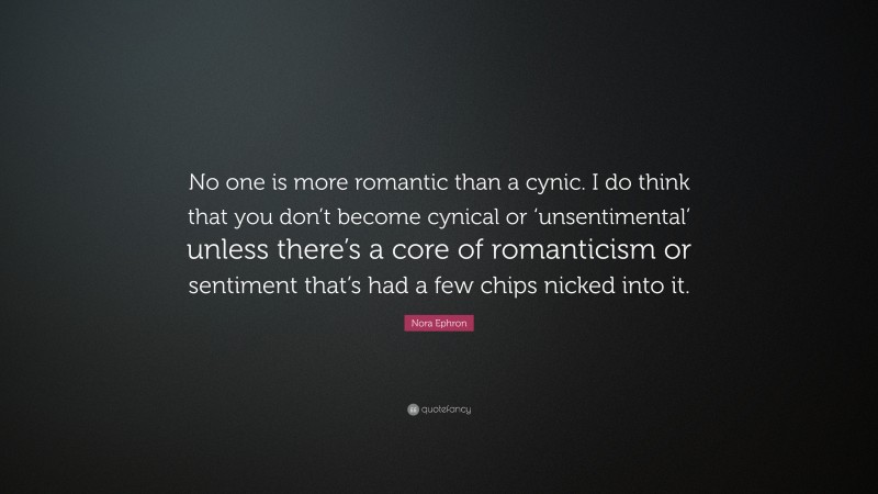 Nora Ephron Quote: “No one is more romantic than a cynic. I do think that you don’t become cynical or ‘unsentimental’ unless there’s a core of romanticism or sentiment that’s had a few chips nicked into it.”