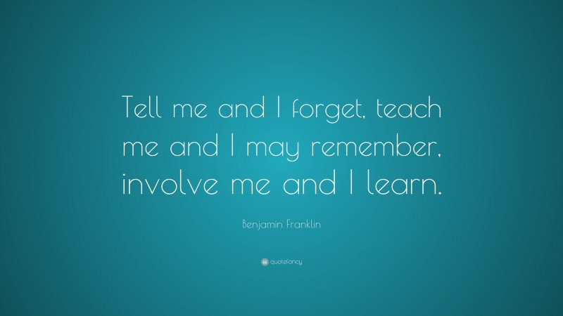 Benjamin Franklin Quote: “Tell me and I forget, teach me and I may remember, involve me and I learn.”
