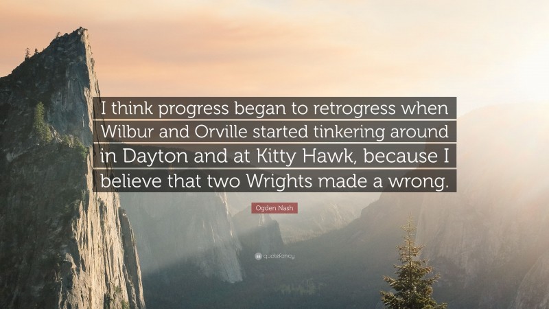 Ogden Nash Quote: “I think progress began to retrogress when Wilbur and Orville started tinkering around in Dayton and at Kitty Hawk, because I believe that two Wrights made a wrong.”