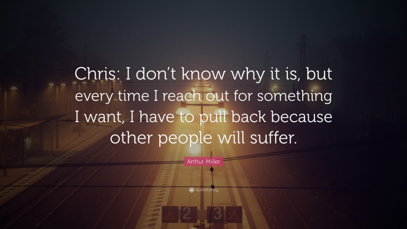 Arthur Miller Quote: “Chris: I don’t know why it is, but every time I reach out for something I want, I have to pull back because other people will suffer.”