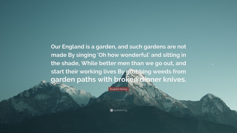 Rudyard Kipling Quote: “Our England is a garden, and such gardens are not made By singing ‘Oh how wonderful’ and sitting in the shade, While better men than we go out, and start their working lives By grubbing weeds from garden paths with broken dinner knives.”