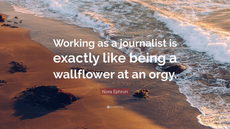 Nora Ephron Quote: “Working as a journalist is exactly like being a wallflower at an orgy.”