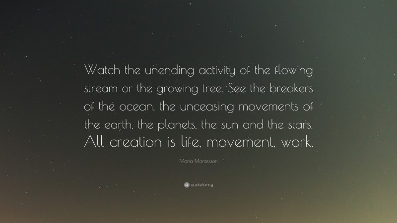 Maria Montessori Quote: “Watch the unending activity of the flowing stream or the growing tree. See the breakers of the ocean, the unceasing movements of the earth, the planets, the sun and the stars. All creation is life, movement, work.”