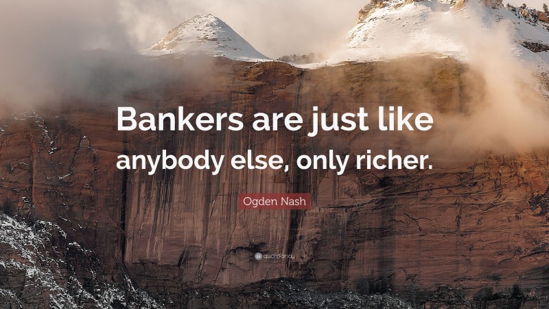 Ogden Nash Quote: “Bankers are just like anybody else, only richer.”