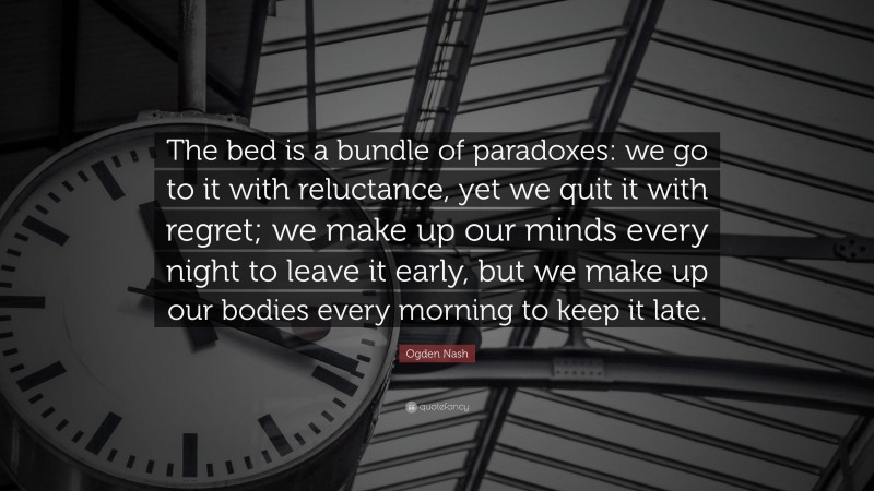 Ogden Nash Quote: “The bed is a bundle of paradoxes: we go to it with reluctance, yet we quit it with regret; we make up our minds every night to leave it early, but we make up our bodies every morning to keep it late.”