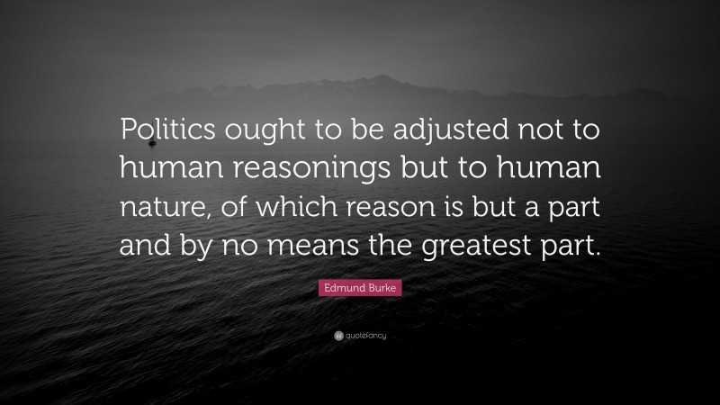 Edmund Burke Quote: “Politics ought to be adjusted not to human reasonings but to human nature, of which reason is but a part and by no means the greatest part.”