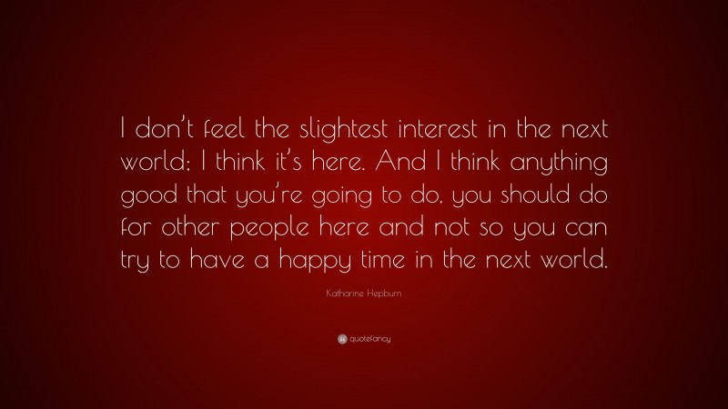 Katharine Hepburn Quote: “I don’t feel the slightest interest in the next world; I think it’s here. And I think anything good that you’re going to do, you should do for other people here and not so you can try to have a happy time in the next world.”