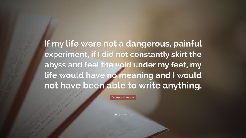 Hermann Hesse Quote: “If my life were not a dangerous, painful experiment, if I did not constantly skirt the abyss and feel the void under my feet, my life would have no meaning and I would not have been able to write anything.”