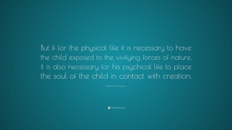 Maria Montessori Quote: “But if for the physical life it is necessary to have the child exposed to the vivifying forces of nature, it is also necessary for his psychical life to place the soul of the child in contact with creation.”