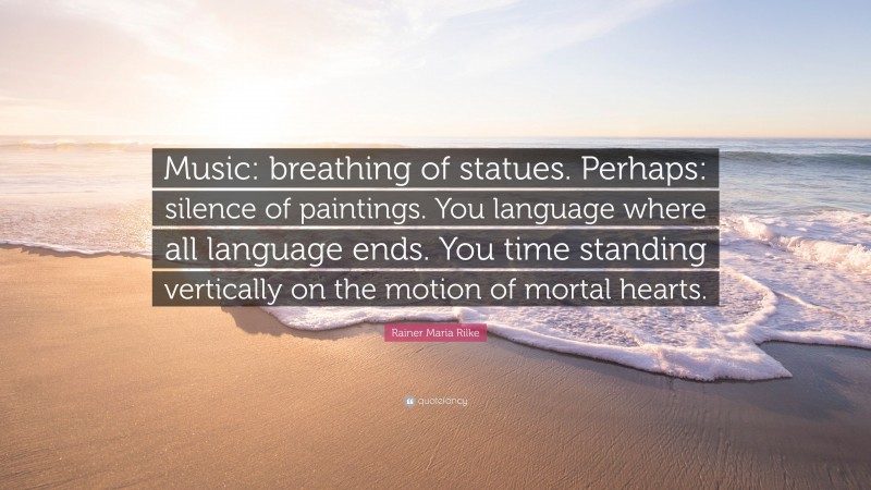 Rainer Maria Rilke Quote: “Music: breathing of statues. Perhaps: silence of paintings. You language where all language ends. You time standing vertically on the motion of mortal hearts.”