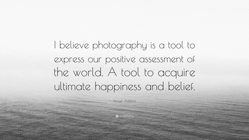 Ansel Adams Quote: “I believe photography is a tool to express our positive assessment of the world. A tool to acquire ultimate happiness and belief.”