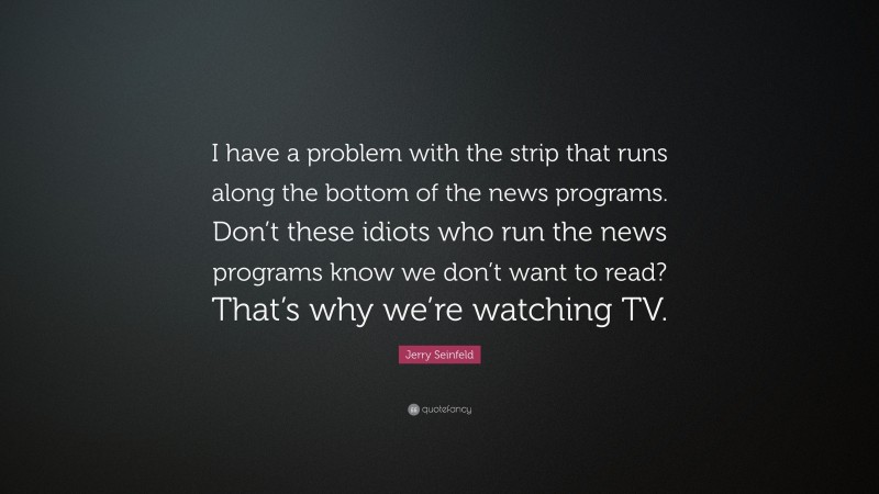 Jerry Seinfeld Quote: “I have a problem with the strip that runs along the bottom of the news programs. Don’t these idiots who run the news programs know we don’t want to read? That’s why we’re watching TV.”