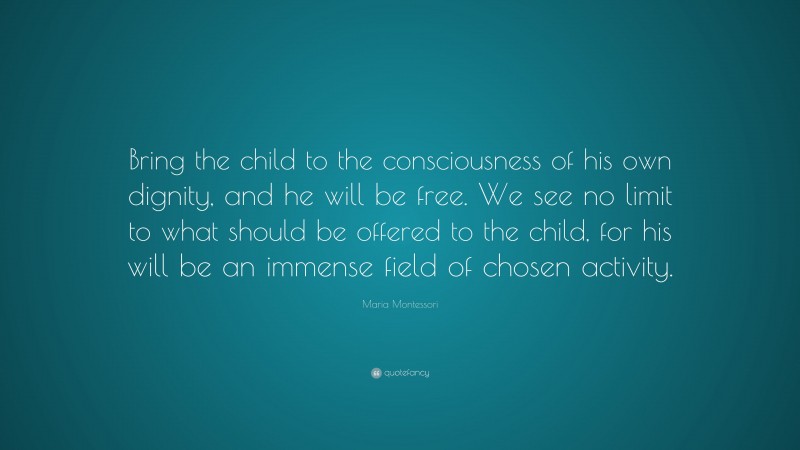 Maria Montessori Quote: “Bring the child to the consciousness of his own dignity, and he will be free. We see no limit to what should be offered to the child, for his will be an immense field of chosen activity.”
