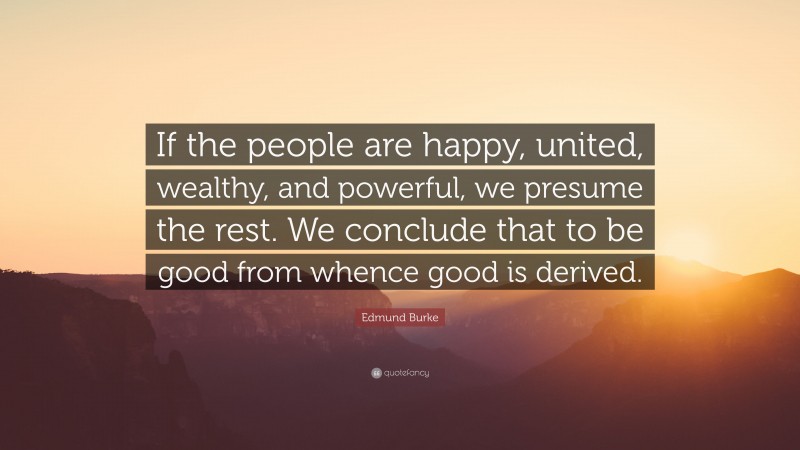 Edmund Burke Quote: “If the people are happy, united, wealthy, and powerful, we presume the rest. We conclude that to be good from whence good is derived.”