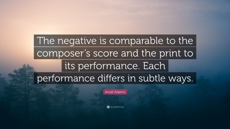 Ansel Adams Quote: “The negative is comparable to the composer’s score and the print to its performance. Each performance differs in subtle ways.”