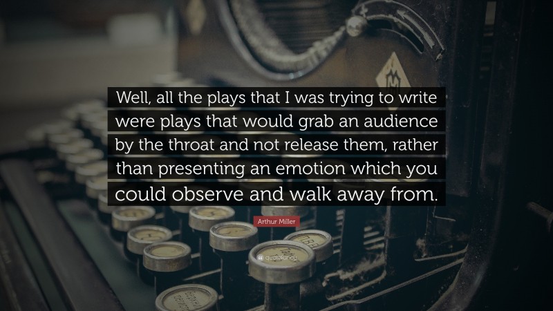 Arthur Miller Quote: “Well, all the plays that I was trying to write were plays that would grab an audience by the throat and not release them, rather than presenting an emotion which you could observe and walk away from.”