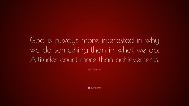 Rick Warren Quote: “God is always more interested in why we do something than in what we do. Attitudes count more than achievements.”