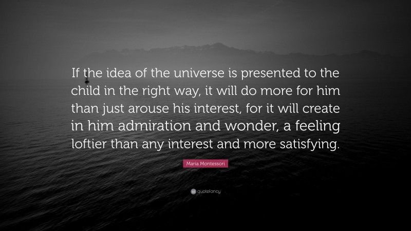 Maria Montessori Quote: “If the idea of the universe is presented to the child in the right way, it will do more for him than just arouse his interest, for it will create in him admiration and wonder, a feeling loftier than any interest and more satisfying.”