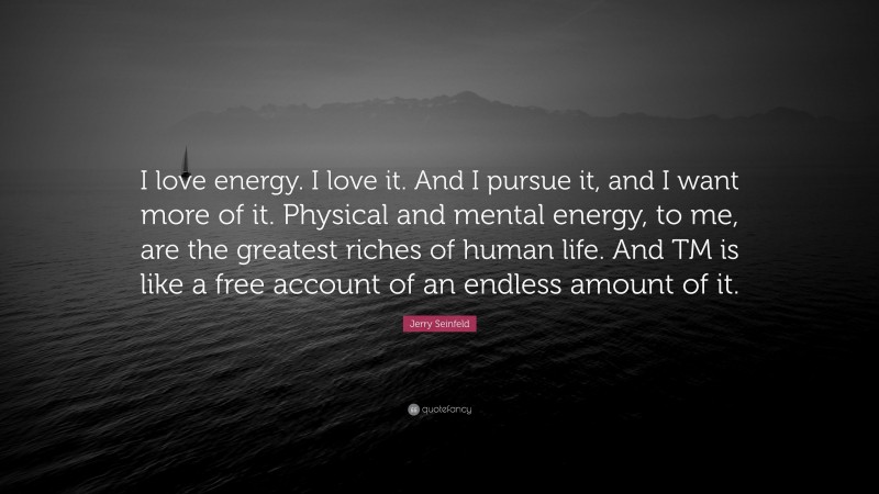 Jerry Seinfeld Quote: “I love energy. I love it. And I pursue it, and I want more of it. Physical and mental energy, to me, are the greatest riches of human life. And TM is like a free account of an endless amount of it.”