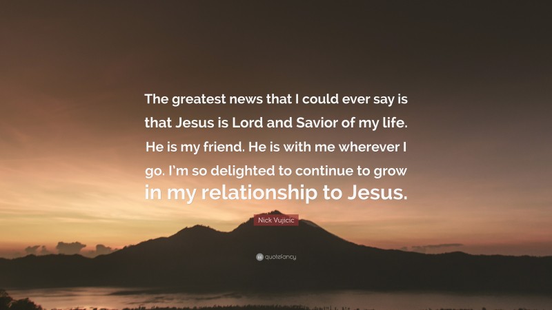 Nick Vujicic Quote: “The greatest news that I could ever say is that Jesus is Lord and Savior of my life. He is my friend. He is with me wherever I go. I’m so delighted to continue to grow in my relationship to Jesus.”
