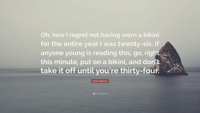 Nora Ephron Quote: “Oh, how I regret not having worn a bikini for the entire year I was twenty-six. If anyone young is reading this, go, right this minute, put on a bikini, and don’t take it off until you’re thirty-four.”