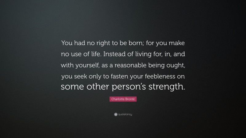 Charlotte Brontë Quote: “You had no right to be born; for you make no use of life. Instead of living for, in, and with yourself, as a reasonable being ought, you seek only to fasten your feebleness on some other person’s strength.”