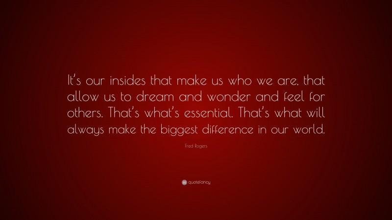Fred Rogers Quote: “It’s our insides that make us who we are, that allow us to dream and wonder and feel for others. That’s what’s essential. That’s what will always make the biggest difference in our world.”