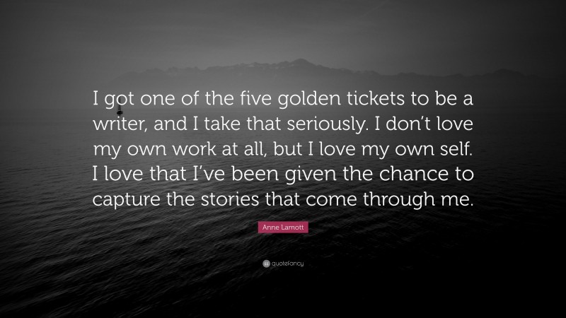 Anne Lamott Quote: “I got one of the five golden tickets to be a writer, and I take that seriously. I don’t love my own work at all, but I love my own self. I love that I’ve been given the chance to capture the stories that come through me.”