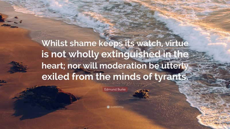 Edmund Burke Quote: “Whilst shame keeps its watch, virtue is not wholly extinguished in the heart; nor will moderation be utterly exiled from the minds of tyrants.”