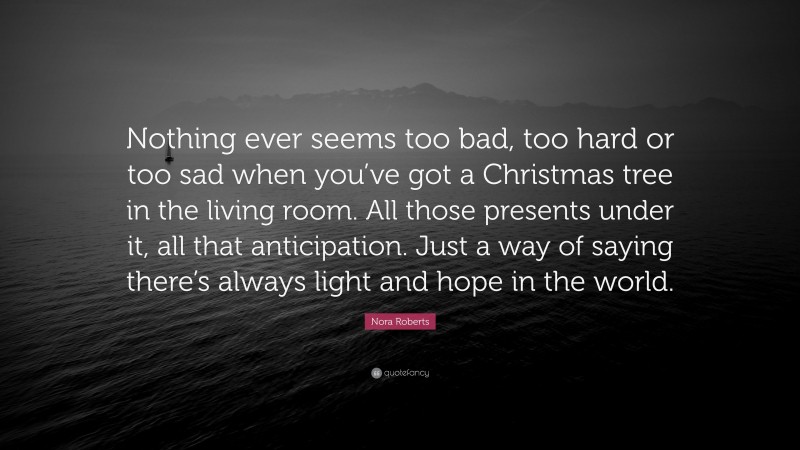 Nora Roberts Quote: “Nothing ever seems too bad, too hard or too sad when you’ve got a Christmas tree in the living room. All those presents under it, all that anticipation. Just a way of saying there’s always light and hope in the world.”