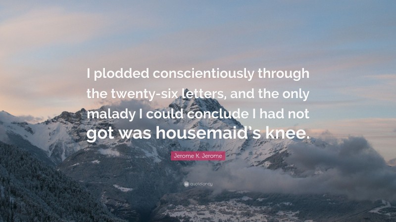 Jerome K. Jerome Quote: “I plodded conscientiously through the twenty-six letters, and the only malady I could conclude I had not got was housemaid’s knee.”