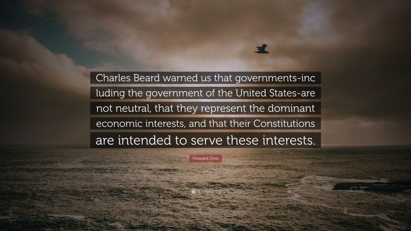 Howard Zinn Quote: “Charles Beard warned us that governments-inc luding the government of the United States-are not neutral, that they represent the dominant economic interests, and that their Constitutions are intended to serve these interests.”