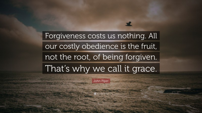 John Piper Quote: “Forgiveness costs us nothing. All our costly obedience is the fruit, not the root, of being forgiven. That’s why we call it grace.”