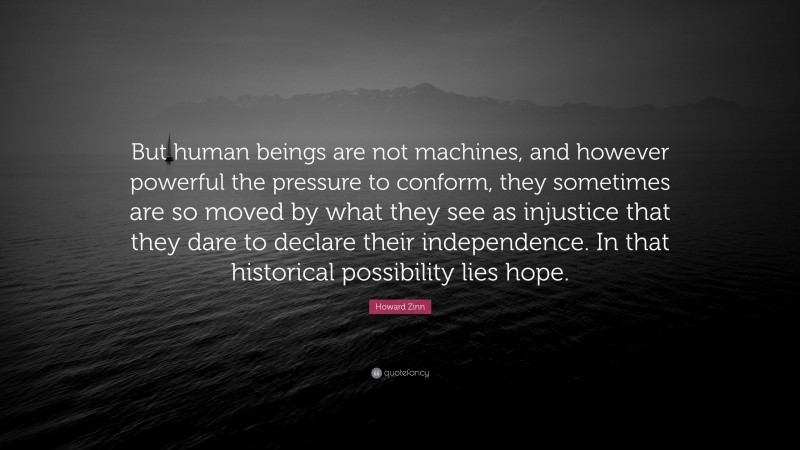 Howard Zinn Quote: “But human beings are not machines, and however powerful the pressure to conform, they sometimes are so moved by what they see as injustice that they dare to declare their independence. In that historical possibility lies hope.”