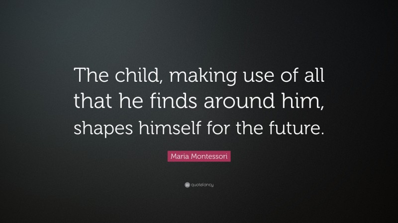 Maria Montessori Quote: “The child, making use of all that he finds around him, shapes himself for the future.”
