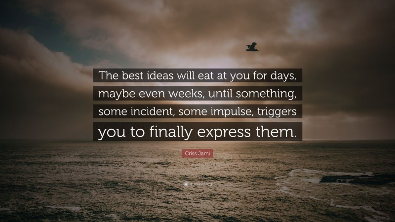 Criss Jami Quote: “The best ideas will eat at you for days, maybe even weeks, until something, some incident, some impulse, triggers you to finally express them.”