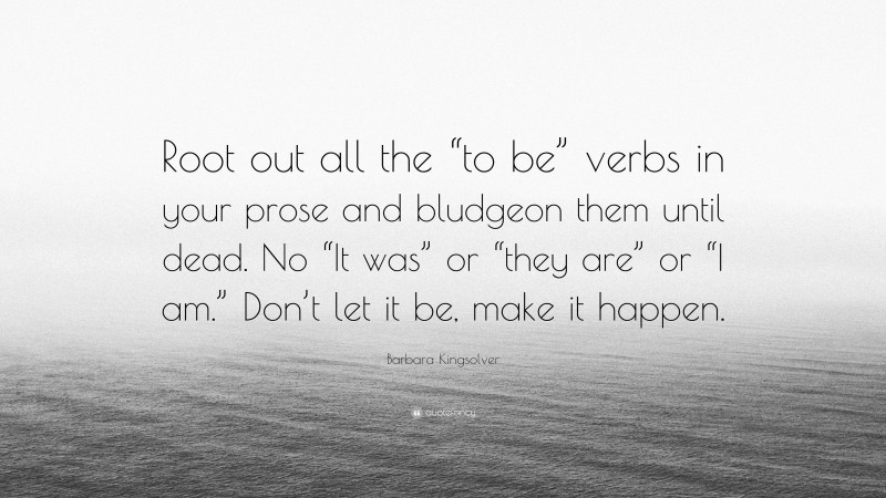 Barbara Kingsolver Quote: “Root out all the “to be” verbs in your prose and bludgeon them until dead. No “It was” or “they are” or “I am.” Don’t let it be, make it happen.”